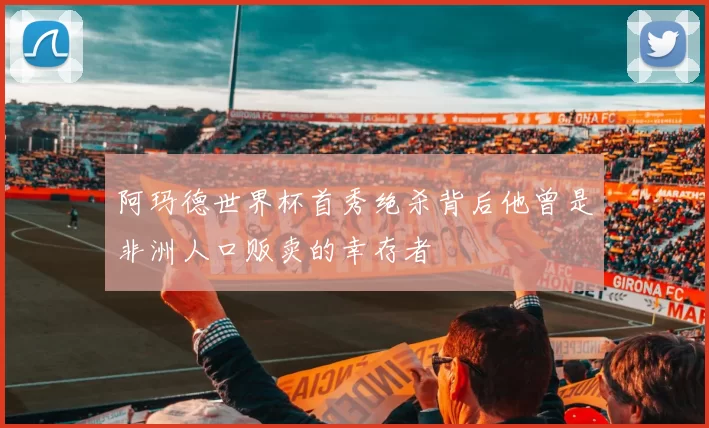 阿玛德世界杯首秀绝杀背后他曾是非洲人口贩卖的幸存者