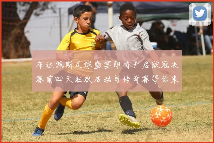 布达佩斯足球盛宴即将开启欧冠决赛前四天狂欢活动与传奇赛等你来参与