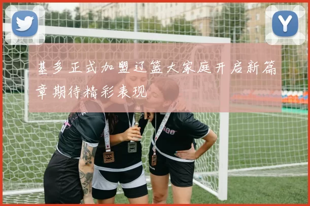 基多正式加盟辽篮大家庭开启新篇章期待精彩表现
