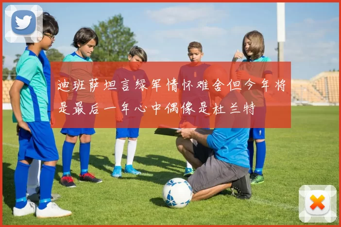 迪班萨坦言绿军情怀难舍但今年将是最后一年心中偶像是杜兰特