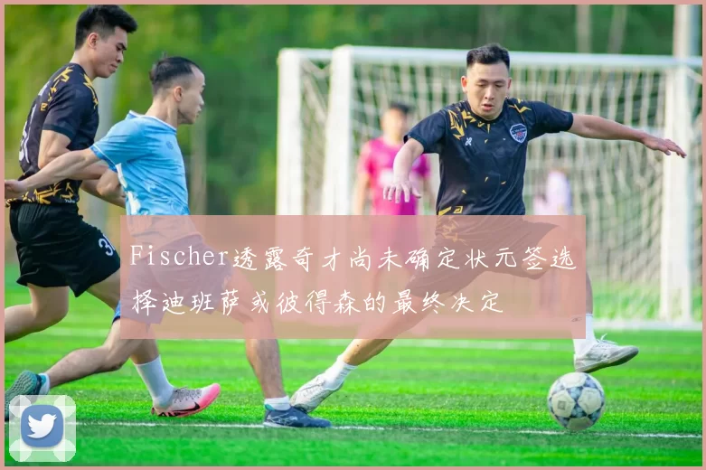 Fischer透露奇才尚未确定状元签选择迪班萨或彼得森的最终决定