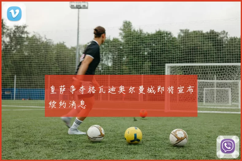 皇萨争夺格瓦迪奥尔曼城即将宣布续约消息