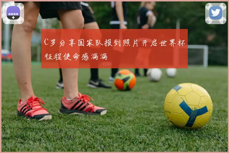 C罗分享国家队报到照片开启世界杯征程使命感满满
