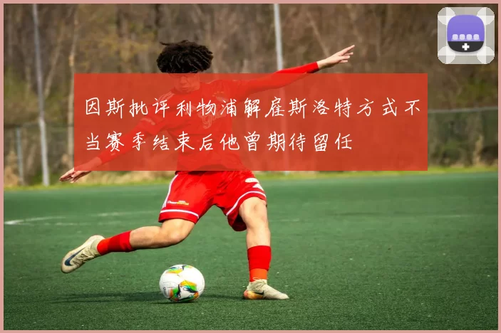 因斯批评利物浦解雇斯洛特方式不当赛季结束后他曾期待留任