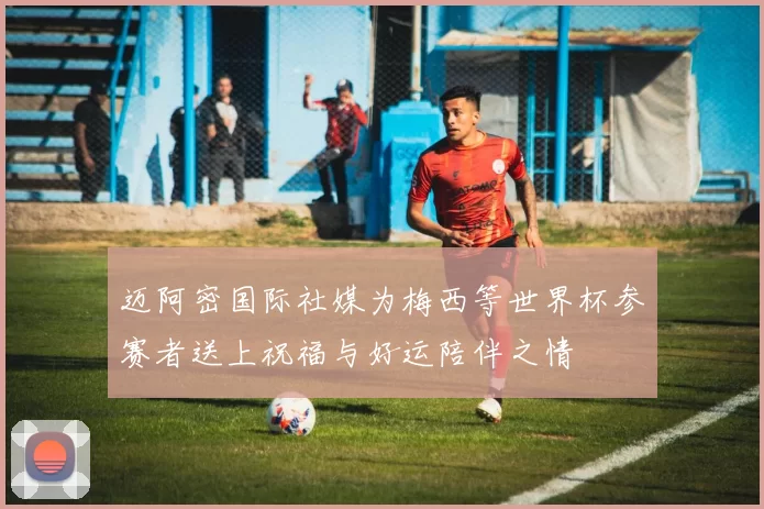 迈阿密国际社媒为梅西等世界杯参赛者送上祝福与好运陪伴之情
