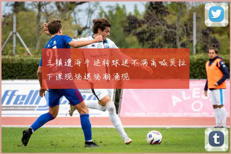 三镇遭海牛逆转球迷不满高喊莫拉下课现场退场潮涌现