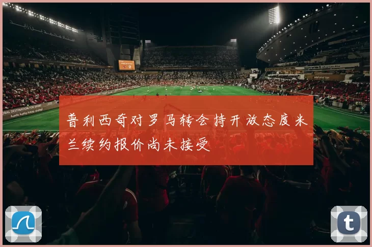 普利西奇对罗马转会持开放态度米兰续约报价尚未接受