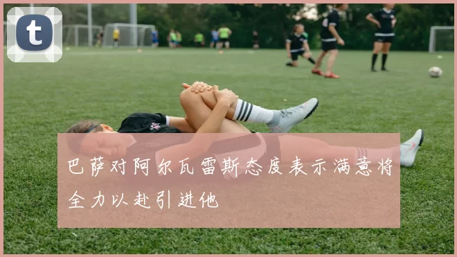 巴萨对阿尔瓦雷斯态度表示满意将全力以赴引进他