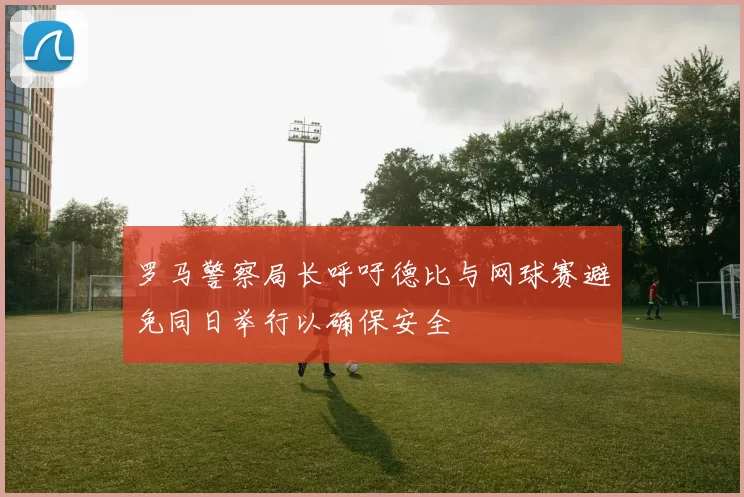 罗马警察局长呼吁德比与网球赛避免同日举行以确保安全
