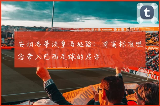 安切洛蒂谈皇马经验：将高标准理念带入巴西足球的启示