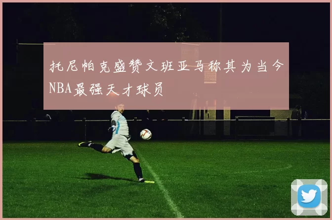托尼帕克盛赞文班亚马称其为当今NBA最强天才球员