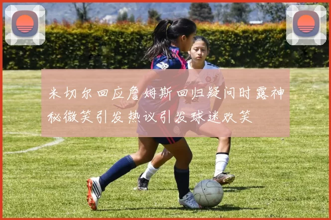 米切尔回应詹姆斯回归疑问时露神秘微笑引发热议引发球迷欢笑
